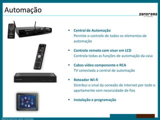 AutomaçãoCentral de AutomaçãoPermite o controle de todos os elementos de automaçãoControle remoto com visor em LCDControla todas as funções de automação da casaCabos vídeo componente e RCATV conectada a central de automaçãoRoteador Wi-fiDistribui o sinal da conexão de internet por todo o apartamento sem necessidade de fiosInstalação e programação