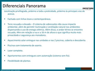 Diferenciais PanoramaLocalização privlilegiada, próximo a toda a praticidade, próximo às principais vias de acesso.Fachada com linhas leves e contemporâneas.Torre recuada e elevada – O sistema de sobressolos não causa impacto ambiental, além de permitir iluminação e ventilação natural nos ambientes dispensando o uso de energia elétrica. Além disso, o andar térreo se encontra recuado, 44m em relação a rua e a 16 m de altura o que significa muito mais privacidade e segurança aos moradores.Aquecimento solar entregue nas unidades e nas 2 piscinas, coberta e descoberta.Piscinas com tratamento de ozonio.Lazer completo. Apartamentos com entregues com automação (sistema sem fio).Flexibilidade de plantas.
