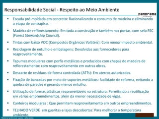 Responsabilidade Social - Respeito ao Meio Ambiente    Escada pré-moldada em concreto: Racionalizando o consumo de madeira e eliminando a etapa de contrapiso.Madeira de reflorestamento: Em toda a construção e também nas portas, com selo FSC (Forest Stewardship Council).Tintas com baixo VOC (Compostos Orgânicos Voláteis): Com menor impacto ambiental. Reciclagem de entulho e embalagens: Devolvidas aos fornecedores para reaproveitamento.Tapumes modulares com perfis metálicos e produzidos com chapas de madeira de reflorestamento: com reaproveitamento em outras obras.Descarte de resíduos de forma controlada (ATTs): Em aterros autorizados.Fixação de bancadas por meio de suportes metálicos: facilidade de reforma, evitando a quebra de paredes e gerando menos entulho.Utilização de formas plásticas reaproveitáveis na estrutura: Permitindo a reutilização em vários empreendimentos, além da menor necessidade de vigas.Canteiros modulares : Que permitem reaproveitamento em outros empreendimentos.TELHADO VERDE  em guaritas e lajes descobertas: Para melhorar a temperatura ambiente.