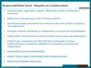Responsabilidade Social - Respeito aos Colaboradores    Canteiros limpos, organizados e seguros : Oferecendo conforto e valorizando o funcionário.Rígidas normas de segurança na obra: Evitando acidentes.Atendimento médico ambulatorial nos canteiros de obra: Para conforto e segurança dos colaboradores.Educação ambiental: Difundindo aos colaboradores os conceitos de sustentabilidade.Projeto Toalha: Com fornecimento diário de toalhas secas e limpas aos colaboradores.Projeto Escola, reconhecido pelo MEC (Ministério da Educação e Cultura) : Contribuindo para a redução do analfabetismo e elevando a auto-estima dos colaboradores.AQUECIMENTO SOLAR COMPLEMENTAR.ESPAÇO TÉCNICO PARA O EQUIPAMENTO DO AR CONDICIONADO.PROJETO DE ALVENARIA MODULADA.