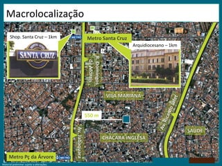 Shop. Santa Cruz – 1kmMetro Santa CruzArquidiocesano – 1kmR. Domingos de MoraisVILA MARIANAAv. Ricardo Jafet550 mSAÚDECHÁCARA INGLESAAv. JabaquaraMetro Pç da ÁrvoreMacrolocalizaçãoMaterial preliminar sujeito a alterações.