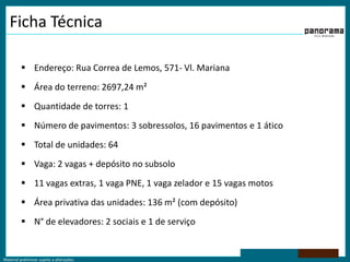 Ficha TécnicaEndereço: Rua Correa de Lemos, 571- Vl. MarianaÁrea do terreno: 2697,24 m²Quantidade de torres: 1Número de pavimentos: 3 sobressolos, 16 pavimentos e 1 áticoTotal de unidades: 64Vaga: 2 vagas + depósito no subsolo11 vagas extras, 1 vaga PNE, 1 vaga zelador e 15 vagas motosÁrea privativa das unidades: 136 m² (com depósito)N° de elevadores: 2 sociais e 1 de serviço