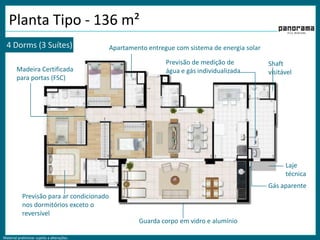 Planta Tipo - 136 m²4 Dorms (3 Suítes)Apartamento entregue com sistema de energia solarPrevisão de medição de água e gás individualizadaShaft  visitávelMadeira Certificada para portas (FSC)Laje técnicaGás aparentePrevisão para ar condicionado nos dormitórios exceto o reversívelGuarda corpo em vidro e alumínio
