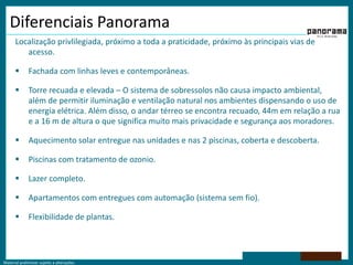 Diferenciais PanoramaLocalização privlilegiada, próximo a toda a praticidade, próximo às principais vias de acesso.Fachada com linhas leves e contemporâneas.Torre recuada e elevada – O sistema de sobressolos não causa impacto ambiental, além de permitir iluminação e ventilação natural nos ambientes dispensando o uso de energia elétrica. Além disso, o andar térreo se encontra recuado, 44m em relação a rua e a 16 m de altura o que significa muito mais privacidade e segurança aos moradores.Aquecimento solar entregue nas unidades e nas 2 piscinas, coberta e descoberta.Piscinas com tratamento de ozonio.Lazer completo. Apartamentos com entregues com automação (sistema sem fio).Flexibilidade de plantas.