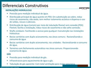 Diferenciais ConstrutivosINSTALAÇÕES HIDRÁULICASPrevisão para medição individual de água.Distribuição principal de água quente em PEX: Em substituição ao cobre, reduz riscos de vazamento, não oxida, tem melhor isolamento acústico e dispensa o uso de soldas, roscas e adesivos.Distribuição de água (ramais) por meio de tubulação flexível sem conexão (PEX): Flexível, facilita a instalação, reduz riscos de vazamento e não sofre corrosão.Shafts visitáveis: Facilitando o acesso para qualquer manutenção nas instalações hidráulicasBacias sanitárias com duplo acionamento, nas áreas comuns:  Racionalizando o consumo de águaBacias sanitárias com duplo acionamento, nas unidades:  Racionalizando o consumo de água.Torneiras com fechamento automático nas áreas comuns: Proporcionando economia de água.GÁSPrevisão para medição individual de gás.Infraestrutura para aquecimento de água a gás.Tubulação de gás aparente: Com total ventilação para maior segurança.
