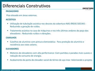 Diferenciais ConstrutivosPAISAGISMO	 Piso elevado em áreas externas.ACÚSTICAUtilização de tubulação acústica nos desvios da cobertura NAS ÁREAS SOCIAIS : Reduzindo a geração de ruídos.Tratamento acústico na casa de máquinas e nos três últimos andares do poço dos elevadores : Reduzindo ruídos e vibrações.	CAIXILHOSCaixilhos de alumínio com pintura eletrostática:  Para proteção do alumínio e resistência aos raios solares.	ELEVADORESMotores de elevadores com alta performance: Com partidas e paradas mais suaves e redução do consumo de energia. Acabamento da porta do elevador social do térreo de aço inox: Valorizando o projeto. 