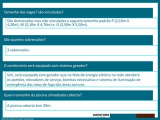 Tamanho das vagas? são vinculadas?‘São demarcadas mas não vinculadas e seguem tamanho padrão P (2,10m X 4,20m), M (2,10m X 4,70m) e  G (2,50m X 5,50m).São quantos sobressolos?3 sobressolos.O condomínio será equipado com sistema gerador?Sim, será equipado com gerador que na falta de energia elétrica na rede atenderá os portões, elevadores de serviço, bombas necessárias e sistema de iluminação de emergência das rotas de fuga das áreas comuns.Qual o tamanho da piscina climatizada coberta?A piscina coberta tem 20m.