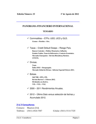 Edición Número: 33                                         1º de Agosto de 2012




      PANORAMA FINANCIERO INTERNACIONAL

                                  TEMARIO


               Commodities – ETFs: USO, UCO y GLD.
                    Granos – Petróleo – Oro.



               Tasas – Credit Default Swaps – Riesgo País.
                    Bancos Centrales – Política Monetaria e Inflación.
                    Estados Unidos: Tasas de Referencia y Contexto Económico.
                    Mercados Emergentes – Revista Bloomberg Markets.
                    CIVETS.

               Divisas.
                    Yuan.
                    Índice DXY – Desagregado.
                    Mercado Global de Divisas – Informe Especial Febrero 2011.

               Bolsas.
                    S&P 500 – EPS y P/E.
                    Revista Barron´s – Febrero 2012.
                    Dividendos en efectivo.
                    VIX – VXX – VXZ.

               2000 – 2011 Rendimientos Anuales.

               2012 – Último Dato versus selección de fechas y
               Acumulado 2012.


Z & Z Consultores
Contacto: Mauricio Zvik
Teléfono: (5411) 4524-7587                       Celular: (5411) 5114-7325


Z & Z Consultores                                                          Página 1
 