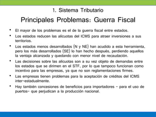 1. Sistema Tributario
      Principales Problemas: Guerra Fiscal
• El mayor de los problemas es el de la guerra fiscal entre estados.
• Los estados reducen las alícuotas del ICMS para atraer inversiones a sus
  territorios.
• Los estados menos desarrollados (N y NE) han acudido a esta herramienta,
  pero los más desarrollados (SE) lo han hecho después, perdiendo aquellos
  la ventaja alcanzada y quedando con menor nivel de recaudación.
• Las decisiones sobre las alícuotas son a su vez objeto de demandas entre
  los estados que se dirimen en el STF, por lo que tampoco funcionan como
  incentivo para las empresas, ya que no son reglamentaciones firmes.
• Las empresas tienen problemas para la aceptación de créditos del ICMS
  inter-estadualmente.
• Hay también concesiones de beneficios para importadores – para el uso de
  puertos- que perjudican a la producción nacional.
 