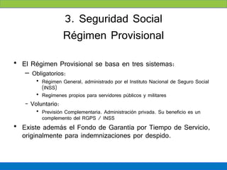 3. Seguridad Social
                   Régimen Provisional
• El Régimen Provisional se basa en tres sistemas:
   – Obligatorios:
       • Régimen General, administrado por el Instituto Nacional de Seguro Social
         (INSS)
       • Regímenes propios para servidores públicos y militares
   - Voluntario:
       • Previsión Complementaria. Administración privada. Su beneficio es un
         complemento del RGPS / INSS
• Existe además el Fondo de Garantía por Tiempo de Servicio,
  originalmente para indemnizaciones por despido.
 