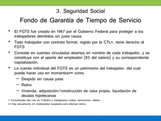 3. Seguridad Social
          Fondo de Garantía de Tiempo de Servicio
• El FGTS fue creado en 1967 por el Gobierno Federal para proteger a los
  trabajadores demitidos sin justa causa.
• Todo trabajador con contrato formal, regido por la CTL*, tiene derecho al
  FGTS
• Consiste en cuentas vinculadas abiertas en nombre de cada trabajador, y se
  constituye con el aporte del empleador (8% del salario) y su correspondiente
  capitalización.
• La cuenta individual del FGTS es un patrimonio del trabajador, del cual
  puede hacer uso en momentos** como
    – Despido sin causa justa
    – Retiro
    – Vivienda: adquisición/construcción de casa propia, liquidación de
      deudas hipotecarias
* Consolidação das Leis do Trabalho y trabajadores rurales, temporarios, atletas
** Hay actualmente 24 modalidades aceptadas para efectuar retiros
 