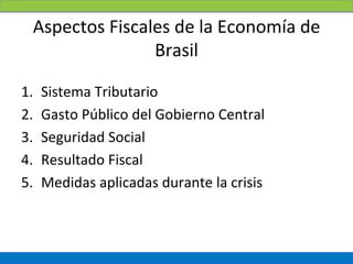 Aspectos Fiscales de la Economía de
                Brasil

1.   Sistema Tributario
2.   Gasto Público del Gobierno Central
3.   Seguridad Social
4.   Resultado Fiscal
5.   Medidas aplicadas durante la crisis
 