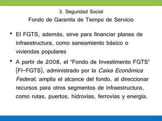 3. Seguridad Social
       Fondo de Garantía de Tiempo de Servicio

• El FGTS, además, sirve para financiar planes de
  infraestructura, como saneamiento básico o
  viviendas populares
• A partir de 2008, el “Fondo de Investimento FGTS”
  (FI-FGTS), administrado por la Caixa Econômica
  Federal, amplía el alcance del fondo, al direccionar
  recursos para otros segmentos de infraestructura,
  como rutas, puertos, hidrovías, ferrovías y energía.
 