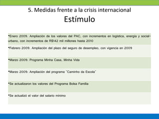 5. Medidas frente a la crisis internacional
                                       Estímulo
•Enero 2009. Ampliación de los valores del PAC, con incrementos en logística, energía y social-
urbano, con incrementos de R$142 mil millones hasta 2010
•Febrero 2009. Ampliación del plazo del seguro de desempleo, con vigencia en 2009


•Marzo 2009: Programa Minha Casa, Minha Vida


•Marzo 2009: Ampliación del programa "Caminho da Escola"


•Se actualizaron los valores del Programa Bolsa Família


•Se actualizó el valor del salario mínimo
 