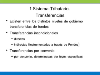 1.Sistema Tributario
                   Transferencias
• Existen entre los distintos niveles de gobierno
  transferencias de fondos
• Transferencias incondicionales
   – directas
   – indirectas (instrumentadas a través de Fondos)
• Transferencias por convenio
   – por convenio, determinadas por leyes específicas
 