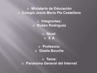  Ministerio de Educación
 Colegio Jesús María Pla Castellano
 Integrantes:
 Rubén Rodríguez
 Nivel:
 X A
 Profesora:
 Gisela Bouche
 Tema:
 Panaroma General del Internet
 