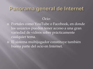 Ocio:
 Portales como YouTube o Facebook, en donde
los usuarios pueden tener acceso a una gran
variedad de videos sobre prácticamente
cualquier tema.
 El sistema multijugador constituye también
buena parte del ocio en Internet.
 