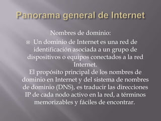 Nombres de dominio:
 Un dominio de Internet es una red de
identificación asociada a un grupo de
dispositivos o equipos conectados a la red
Internet.
El propósito principal de los nombres de
dominio en Internet y del sistema de nombres
de dominio (DNS), es traducir las direcciones
IP de cada nodo activo en la red, a términos
memorizables y fáciles de encontrar.
 