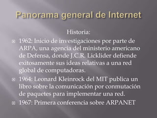 Historia:
 1962: Inicio de investigaciones por parte de
ARPA, una agencia del ministerio americano
de Defensa, donde J.C.R. Licklider defiende
exitosamente sus ideas relativas a una red
global de computadoras.
 1964: Leonard Kleinrock del MIT publica un
libro sobre la comunicación por conmutación
de paquetes para implementar una red.
 1967: Primera conferencia sobre ARPANET
 