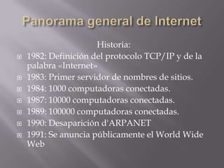 Historia:
 1982: Definición del protocolo TCP/IP y de la
palabra «Internet»
 1983: Primer servidor de nombres de sitios.
 1984: 1000 computadoras conectadas.
 1987: 10000 computadoras conectadas.
 1989: 100000 computadoras conectadas.
 1990: Desaparición d'ARPANET
 1991: Se anuncia públicamente el World Wide
Web
 