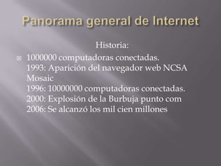 Historia:
 1000000 computadoras conectadas.
1993: Aparición del navegador web NCSA
Mosaic
1996: 10000000 computadoras conectadas.
2000: Explosión de la Burbuja punto com
2006: Se alcanzó los mil cien millones
 