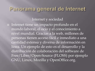 Internet y sociedad
 Internet tiene un impacto profundo en el
mundo laboral, el ocio y el conocimiento a
nivel mundial. Gracias a la web, millones de
personas tienen acceso fácil e inmediato a una
cantidad extensa y diversa de información en
línea. Un ejemplo de esto es el desarrollo y la
distribución de colaboración del software de
Free/Libre/Open-Source (FLOSS) por ejemplo
GNU, Linux, Mozilla y OpenOffice.org.
 