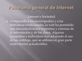 Internet y Sociedad:
 Comparado a las enciclopedias y a las
bibliotecas tradicionales, la web ha permitido
una descentralización repentina y extrema de
la información y de los datos. Algunas
compañías e individuos han adoptado el uso
de los weblogs, que se utilizan en gran parte
como diarios actualizables.
 