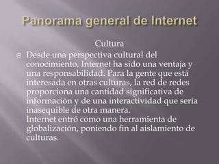 Cultura
 Desde una perspectiva cultural del
conocimiento, Internet ha sido una ventaja y
una responsabilidad. Para la gente que está
interesada en otras culturas, la red de redes
proporciona una cantidad significativa de
información y de una interactividad que sería
inasequible de otra manera.
Internet entró como una herramienta de
globalización, poniendo fin al aislamiento de
culturas.
 