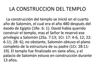 LA CONSTRUCCION DEL TEMPLO
  La construcción del templo se inició en el cuarto
año de Salomón, el cual era el año 480 después del
éxodo de Egipto (1Re. 6: 1). David había querido
construir el templo, mas el Señor le reservó ese
privilegio a Salomón (2Sa. 7:13; 1Cr. 17: 4-6, 12; 22:
6-11; 28: 6); no obstante, Salomón obtuvo el plano
completo de la estructura de su padre (1Cr. 28:11-
19). El templo fue finalizado en siete años, y el
palacio de Salomón estuvo en construcción durante
13 años.
 