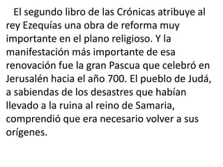 El segundo libro de las Crónicas atribuye al
rey Ezequías una obra de reforma muy
importante en el plano religioso. Y la
manifestación más importante de esa
renovación fue la gran Pascua que celebró en
Jerusalén hacia el año 700. El pueblo de Judá,
a sabiendas de los desastres que habían
llevado a la ruina al reino de Samaria,
comprendió que era necesario volver a sus
orígenes.
 