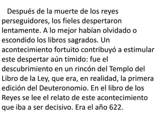 Después de la muerte de los reyes
perseguidores, los fieles despertaron
lentamente. A lo mejor habían olvidado o
escondido los libros sagrados. Un
acontecimiento fortuito contribuyó a estimular
este despertar aún tímido: fue el
descubrimiento en un rincón del Templo del
Libro de la Ley, que era, en realidad, la primera
edición del Deuteronomio. En el libro de los
Reyes se lee el relato de este acontecimiento
que iba a ser decisivo. Era el año 622.
 
