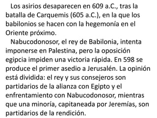 Los asirios desaparecen en 609 a.C., tras la
batalla de Carquemis (605 a.C.), en la que los
babilonios se hacen con la hegemonía en el
Oriente próximo.
  Nabucodonosor, el rey de Babilonia, intenta
imponerse en Palestina, pero la oposición
egipcia impiden una victoria rápida. En 598 se
produce el primer asedio a Jerusalén. La opinión
está dividida: el rey y sus consejeros son
partidarios de la alianza con Egipto y el
enfrentamiento con Nabucodonosor, mientras
que una minoría, capitaneada por Jeremías, son
partidarios de la rendición.
 