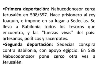 •Primera deportación: Nabucodonosor cerca
Jerusalén en 598/597. Hace prisionero al rey
Joaquín, e impone en su lugar a Sedecías. Se
lleva a Babilonia todos los tesoros que
encuentra, y las "fuerzas vivas" del país:
artesanos, políticos y sacerdotes.
•Segunda deportación: Sedecías conspira
contra Babilonia, con apoyo egipcio. En 588
Nabucodonosor pone cerco otra vez a
Jerusalén.
 