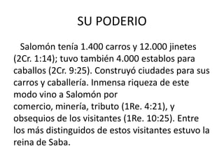 SU PODERIO
  Salomón tenía 1.400 carros y 12.000 jinetes
(2Cr. 1:14); tuvo también 4.000 establos para
caballos (2Cr. 9:25). Construyó ciudades para sus
carros y caballería. Inmensa riqueza de este
modo vino a Salomón por
comercio, minería, tributo (1Re. 4:21), y
obsequios de los visitantes (1Re. 10:25). Entre
los más distinguidos de estos visitantes estuvo la
reina de Saba.
 