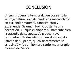 CONCLUSION
Un gran soberano temporal, que poseía toda
ventaja natural, rico de modo casi inconcebible
en esplendor material, conocimiento y
experiencia, Salomón fue no obstante una
decepción. Aunque él empezó sumamente bien,
la tragedia de su apostasía gradual tuvo
resultados más desastrosos que el escándalo
infame de su padre, quien sinceramente se
arrepintió y fue un hombre conforme al propio
corazón del Señor.
 