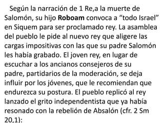 Según la narración de 1 Re,a la muerte de
Salomón, su hijo Roboam convoca a “todo Israel”
en Siquem para ser proclamado rey. La asamblea
del pueblo le pide al nuevo rey que aligere las
cargas impositivas con las que su padre Salomón
les había grabado. El joven rey, en lugar de
escuchar a los ancianos consejeros de su
padre, partidarios de la moderación, se deja
influir por los jóvenes, que le recomiendan que
endurezca su postura. El pueblo replicó al rey
lanzado el grito independentista que ya había
resonado con la rebelión de Absalón (cfr. 2 Sm
20,1):
 