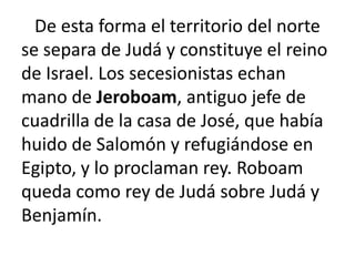 De esta forma el territorio del norte
se separa de Judá y constituye el reino
de Israel. Los secesionistas echan
mano de Jeroboam, antiguo jefe de
cuadrilla de la casa de José, que había
huido de Salomón y refugiándose en
Egipto, y lo proclaman rey. Roboam
queda como rey de Judá sobre Judá y
Benjamín.
 