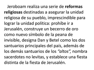Jeroboam realiza una serie de reformas
religiosas destinadas a asegurar la unidad
religiosa de su pueblo, imprescindible para
lograr la unidad política: prohíbe ir a
Jerusalén, construye un becerro de oro
como nuevo símbolo de la peana de
invisible, designa Dan y Betel como los dos
santuarios principales del país, además de
los demás santuarios de los “altos”, nombra
sacerdotes no levitas, y establece una fiesta
distinta de la fiesta de Jerusalén.
 