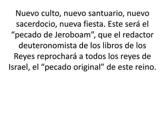 Nuevo culto, nuevo santuario, nuevo
   sacerdocio, nueva fiesta. Este será el
 “pecado de Jeroboam”, que el redactor
    deuteronomista de los libros de los
  Reyes reprochará a todos los reyes de
Israel, el “pecado original” de este reino.
 