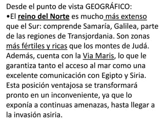 Desde el punto de vista GEOGRÁFICO:
•El reino del Norte es mucho más extenso
que el Sur: comprende Samaría, Galilea, parte
de las regiones de Transjordania. Son zonas
más fértiles y ricas que los montes de Judá.
Además, cuenta con la Via Maris, lo que le
garantiza tanto el acceso al mar como una
excelente comunicación con Egipto y Siria.
Esta posición ventajosa se transformará
pronto en un inconveniente, ya que lo
exponía a continuas amenazas, hasta llegar a
la invasión asiria.
 