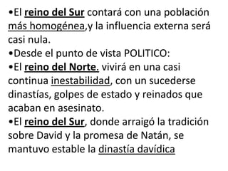 •El reino del Sur contará con una población
más homogénea,y la influencia externa será
casi nula.
•Desde el punto de vista POLITICO:
•El reino del Norte. vivirá en una casi
continua inestabilidad, con un sucederse
dinastías, golpes de estado y reinados que
acaban en asesinato.
•El reino del Sur, donde arraigó la tradición
sobre David y la promesa de Natán, se
mantuvo estable la dinastía davídica
 
