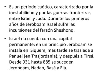 • Es un período caótico, caracterizado por la
  inestabilidad y por las guerras fronterizas
  entre Israel y Judá. Durante los primeros
  años de Jeroboam Israel sufre las
  incursiones del faraón Sheshonq.
• Israel no cuenta con una capital
  permanente; en un principio Jeroboam se
  instala en Siquem, más tarde se traslada a
  Penuel (en Trasjordania), y después a Tirsá.
  Desde 931 hasta 885 se suceden
  Jeroboam, Nadab, Basá y Elá.
 