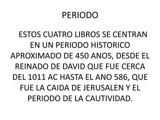 PERIODO
  ESTOS CUATRO LIBROS SE CENTRAN
     EN UN PERIODO HISTORICO
APROXIMADO DE 450 ANOS, DESDE EL
 REINADO DE DAVID QUE FUE CERCA
DEL 1011 AC HASTA EL ANO 586, QUE
  FUE LA CAIDA DE JERUSALEN Y EL
    PERIODO DE LA CAUTIVIDAD.
 