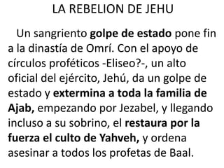 LA REBELION DE JEHU
  Un sangriento golpe de estado pone fin
a la dinastía de Omrí. Con el apoyo de
círculos proféticos -Eliseo?-, un alto
oficial del ejército, Jehú, da un golpe de
estado y extermina a toda la familia de
Ajab, empezando por Jezabel, y llegando
incluso a su sobrino, el restaura por la
fuerza el culto de Yahveh, y ordena
asesinar a todos los profetas de Baal.
 