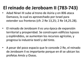 El reinado de Jeroboam II (783-743)
• Adad Nirari III sube al trono de Asiria y en 806 ataca
  Damasco, lo cual es aprovechado por Israel para
  extender sus fronteras (cfr. 2 Re 13,25; 2 Re 14,25.28).

• El reinado de Jeroboam II es una época de expansión
  territorial y prosperidad. Se construyen edificios lujosos
  y espléndidos, se aumentan los recursos agrícolas, y
  progresa la industria textil y del tinte.

• A pesar del poco espacio que le concede 2 Re, el reinado
  de Jeroboam II es importante porque en él se ubican los
  profetas Amós y Oseas.
 