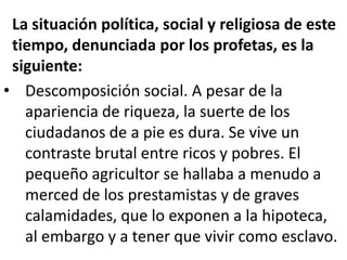 La situación política, social y religiosa de este
 tiempo, denunciada por los profetas, es la
 siguiente:
• Descomposición social. A pesar de la
   apariencia de riqueza, la suerte de los
   ciudadanos de a pie es dura. Se vive un
   contraste brutal entre ricos y pobres. El
   pequeño agricultor se hallaba a menudo a
   merced de los prestamistas y de graves
   calamidades, que lo exponen a la hipoteca,
   al embargo y a tener que vivir como esclavo.
 