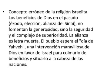 • Concepto erróneo de la religión israelita.
  Los beneficios de Dios en el pasado
  (éxodo, elección, alianza del Sinaí), no
  fomentan la generosidad, sino la seguridad
  y el complejo de superioridad. La alianza
  es letra muerta. El pueblo espera el "día de
  Yahveh", una intervención maravillosa de
  Dios en favor de Israel para colmarlo de
  beneficios y situarlo a la cabeza de las
  naciones.
 