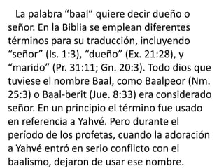 La palabra “baal” quiere decir dueño o
señor. En la Biblia se emplean diferentes
términos para su traducción, incluyendo
“señor” (Is. 1:3), “dueño” (Ex. 21:28), y
“marido” (Pr. 31:11; Gn. 20:3). Todo dios que
tuviese el nombre Baal, como Baalpeor (Nm.
25:3) o Baal-berit (Jue. 8:33) era considerado
señor. En un principio el término fue usado
en referencia a Yahvé. Pero durante el
período de los profetas, cuando la adoración
a Yahvé entró en serio conflicto con el
baalismo, dejaron de usar ese nombre.
 