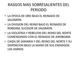 RASGOS MAS SOBRESALIENTES DEL
            PERIODO
• LA EPOCA DE ORO BAJO EL REINADO DE
  SALOMON.
• LA DIVISION DEL REINO BAJO EL REINADO DE
  ROBOAM, SUCESOR DE SALOMON.
• LA IDOLATRIA Y REBELION DEL REINO DEL NORTE
  COMENZANDO CON EL REINADO DE JEROBOAM.
• CAIDA DE SAMARIA Y DEL REINO DEL NORTE Y SU
  DISPERCION BAJO LA MANO DE SUS ENEMIGOS
  LOS ASIRIOS
 