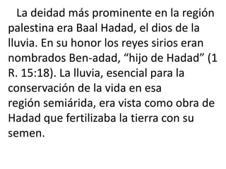 La deidad más prominente en la región
palestina era Baal Hadad, el dios de la
lluvia. En su honor los reyes sirios eran
nombrados Ben-adad, “hijo de Hadad” (1
R. 15:18). La lluvia, esencial para la
conservación de la vida en esa
región semiárida, era vista como obra de
Hadad que fertilizaba la tierra con su
semen.
 